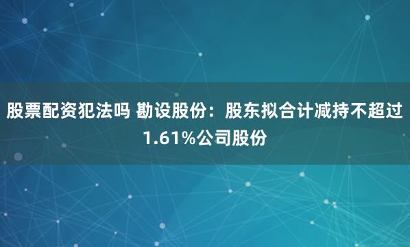 股票配资犯法吗 勘设股份：股东拟合计减持不超过1.61%公司股份