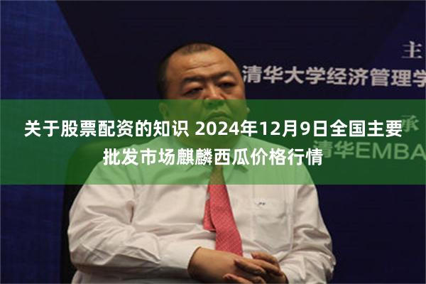 关于股票配资的知识 2024年12月9日全国主要批发市场麒麟西瓜价格行情