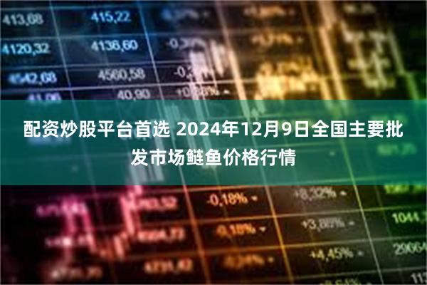 配资炒股平台首选 2024年12月9日全国主要批发市场鲢鱼价格行情