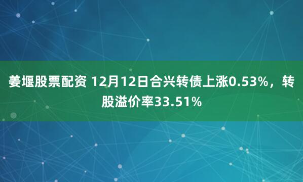 姜堰股票配资 12月12日合兴转债上涨0.53%，转股溢价率33.51%