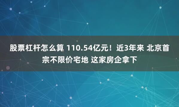 股票杠杆怎么算 110.54亿元！近3年来 北京首宗不限价宅地 这家房企拿下