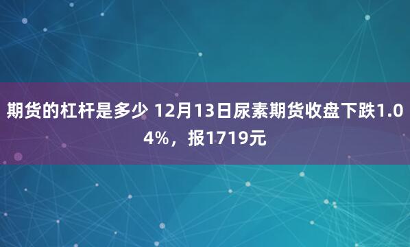 期货的杠杆是多少 12月13日尿素期货收盘下跌1.04%，报1719元