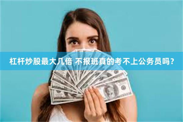 杠杆炒股最大几倍 不报班真的考不上公务员吗？