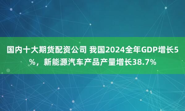 国内十大期货配资公司 我国2024全年GDP增长5%，新能源汽车产品产量增长38.7%