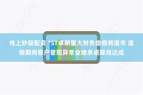 线上炒股配资 *ST卓朗重大财务造假将退市 造假期间客户曾现异常业绩承诺踩线达成