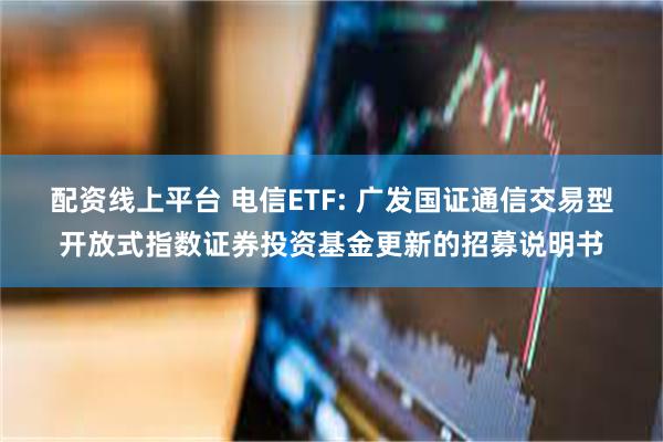 配资线上平台 电信ETF: 广发国证通信交易型开放式指数证券投资基金更新的招募说明书