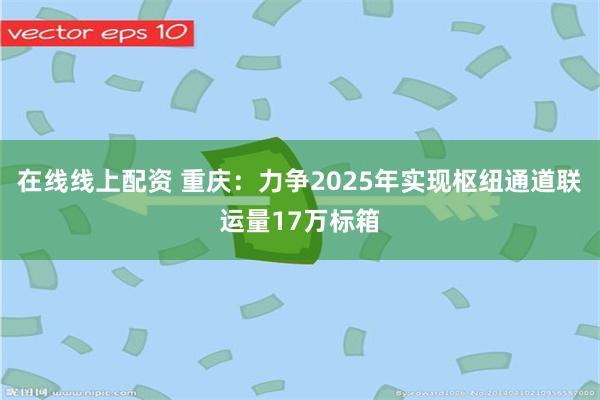 在线线上配资 重庆：力争2025年实现枢纽通道联运量17万标箱