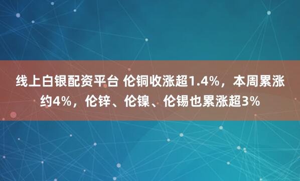 线上白银配资平台 伦铜收涨超1.4%，本周累涨约4%，伦锌、伦镍、伦锡也累涨超3%