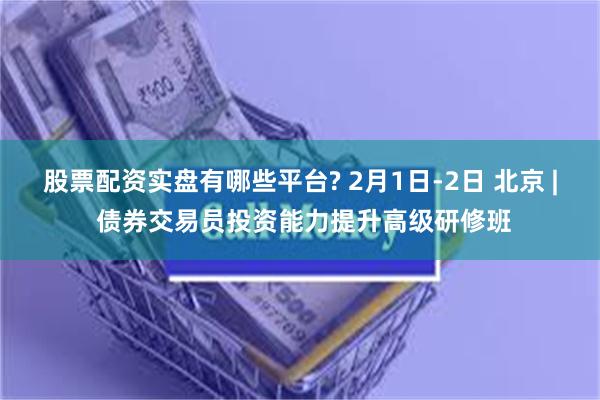 股票配资实盘有哪些平台? 2月1日-2日 北京 | 债券交易员投资能力提升高级研修班