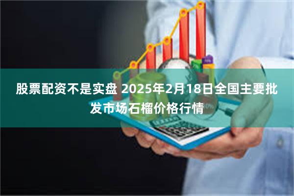 股票配资不是实盘 2025年2月18日全国主要批发市场石榴价格行情