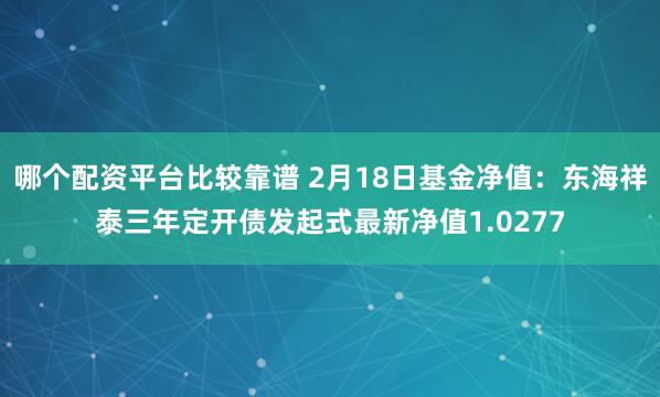 哪个配资平台比较靠谱 2月18日基金净值：东海祥泰三年定开债发起式最新净值1.0277