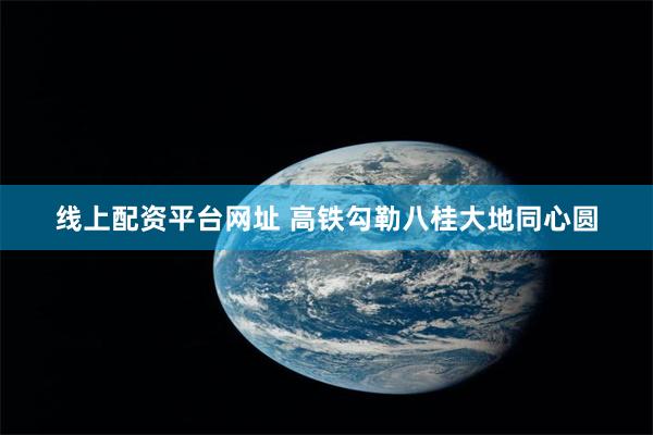 线上配资平台网址 高铁勾勒八桂大地同心圆