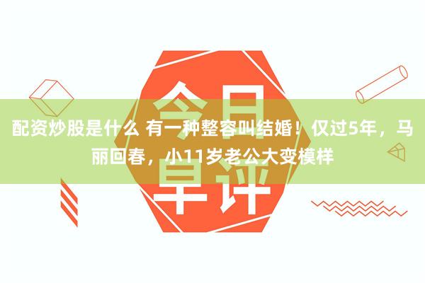 配资炒股是什么 有一种整容叫结婚！仅过5年，马丽回春，小11岁老公大变模样