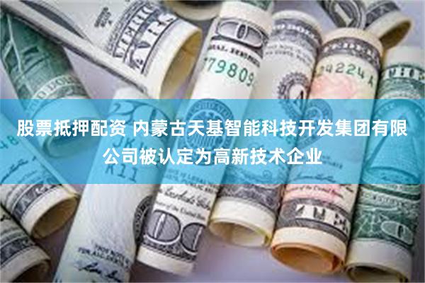 股票抵押配资 内蒙古天基智能科技开发集团有限公司被认定为高新技术企业