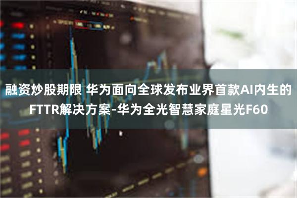 融资炒股期限 华为面向全球发布业界首款AI内生的FTTR解决方案-华为全光智慧家庭星光F60