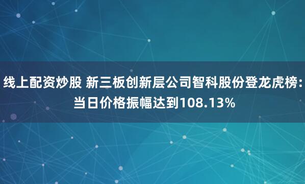 线上配资炒股 新三板创新层公司智科股份登龙虎榜: 当日价格振幅达到108.13%