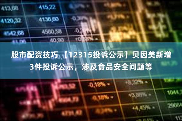 股市配资技巧 【12315投诉公示】贝因美新增3件投诉公示，涉及食品安全问题等