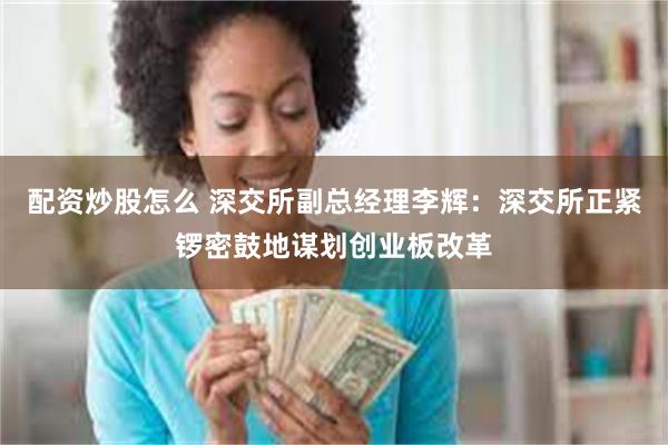 配资炒股怎么 深交所副总经理李辉：深交所正紧锣密鼓地谋划创业板改革